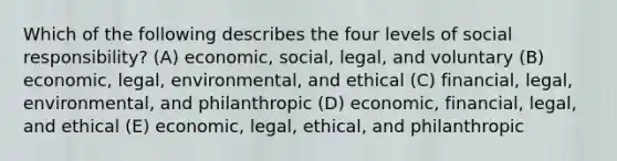 Which of the following describes the four levels of social responsibility? (A) economic, social, legal, and voluntary (B) economic, legal, environmental, and ethical (C) financial, legal, environmental, and philanthropic (D) economic, financial, legal, and ethical (E) economic, legal, ethical, and philanthropic