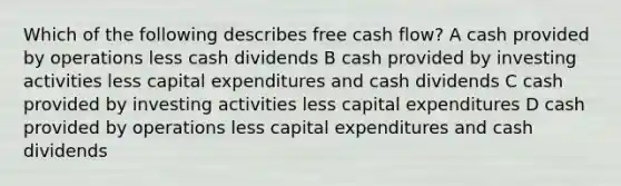 Which of the following describes free cash flow? A cash provided by operations less cash dividends B cash provided by investing activities less capital expenditures and cash dividends C cash provided by investing activities less capital expenditures D cash provided by operations less capital expenditures and cash dividends