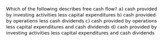 Which of the following describes free cash flow? a) cash provided by investing activities less capital expenditures b) cash provided by operations less cash dividends c) cash provided by operations less capital expenditures and cash dividends d) cash provided by investing activities less capital expenditures and cash dividends