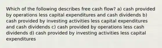 Which of the following describes free cash flow? a) cash provided by operations less capital expenditures and cash dividends b) cash provided by investing activities less capital expenditures and cash dividends c) cash provided by operations less cash dividends d) cash provided by investing activities less capital expenditures