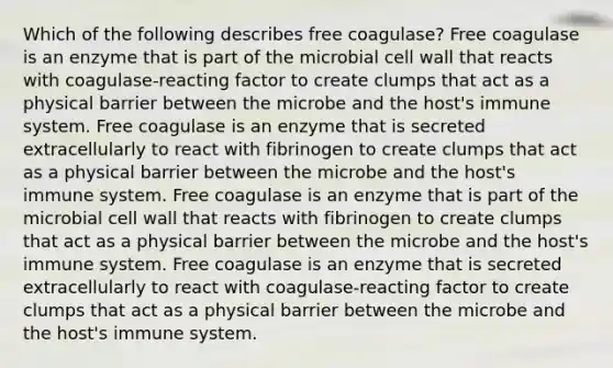 Which of the following describes free coagulase? Free coagulase is an enzyme that is part of the microbial cell wall that reacts with coagulase-reacting factor to create clumps that act as a physical barrier between the microbe and the host's immune system. Free coagulase is an enzyme that is secreted extracellularly to react with fibrinogen to create clumps that act as a physical barrier between the microbe and the host's immune system. Free coagulase is an enzyme that is part of the microbial cell wall that reacts with fibrinogen to create clumps that act as a physical barrier between the microbe and the host's immune system. Free coagulase is an enzyme that is secreted extracellularly to react with coagulase-reacting factor to create clumps that act as a physical barrier between the microbe and the host's immune system.