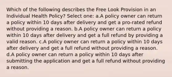 Which of the following describes the Free Look Provision in an Individual Health Policy? Select one: a.A policy owner can return a policy within 10 days after delivery and get a pro-rated refund without providing a reason. b.A policy owner can return a policy within 10 days after delivery and get a full refund by providing a valid reason. c.A policy owner can return a policy within 10 days after delivery and get a full refund without providing a reason. d.A policy owner can return a policy within 10 days after submitting the application and get a full refund without providing a reason.