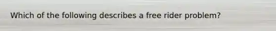 Which of the following describes a free rider problem?