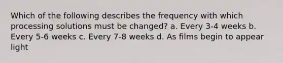 Which of the following describes the frequency with which processing solutions must be changed? a. Every 3-4 weeks b. Every 5-6 weeks c. Every 7-8 weeks d. As films begin to appear light