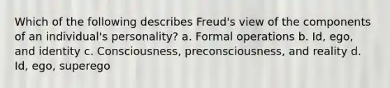 Which of the following describes Freud's view of the components of an individual's personality? a. Formal operations b. Id, ego, and identity c. Consciousness, preconsciousness, and reality d. Id, ego, superego