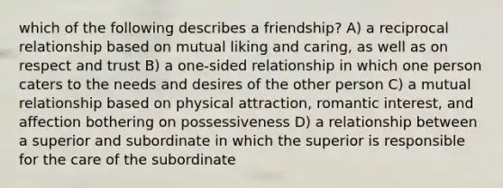 which of the following describes a friendship? A) a reciprocal relationship based on mutual liking and caring, as well as on respect and trust B) a one-sided relationship in which one person caters to the needs and desires of the other person C) a mutual relationship based on physical attraction, romantic interest, and affection bothering on possessiveness D) a relationship between a superior and subordinate in which the superior is responsible for the care of the subordinate