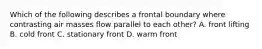 Which of the following describes a frontal boundary where contrasting air masses flow parallel to each other? A. front lifting B. cold front C. stationary front D. warm front