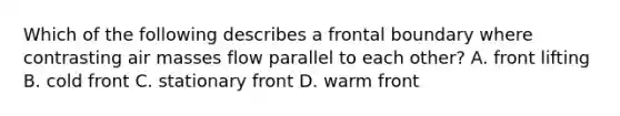 Which of the following describes a frontal boundary where contrasting <a href='https://www.questionai.com/knowledge/kxxue2ni5z-air-masses' class='anchor-knowledge'>air masses</a> flow parallel to each other? A. front lifting B. cold front C. stationary front D. warm front