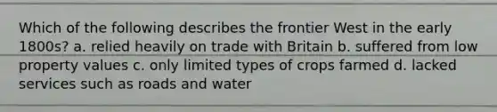 Which of the following describes the frontier West in the early 1800s? a. relied heavily on trade with Britain b. suffered from low property values c. only limited types of crops farmed d. lacked services such as roads and water