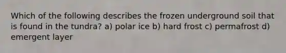 Which of the following describes the frozen underground soil that is found in the tundra? a) polar ice b) hard frost c) permafrost d) emergent layer