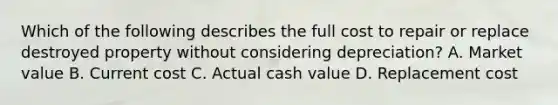 Which of the following describes the full cost to repair or replace destroyed property without considering depreciation? A. Market value B. Current cost C. Actual cash value D. Replacement cost