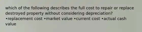 which of the following describes the full cost to repair or replace destroyed property without considering depreciation? •replacement cost •market value •current cost •actual cash value