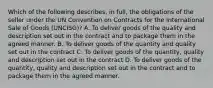 Which of the following describes, in full, the obligations of the seller under the UN Convention on Contracts for the International Sale of Goods (UNCISG)? A. To deliver goods of the quality and description set out in the contract and to package them in the agreed manner. B. To deliver goods of the quantity and quality set out in the contract C. To deliver goods of the quantity, quality and description set out in the contract D. To deliver goods of the quantity, quality and description set out in the contract and to package them in the agreed manner.