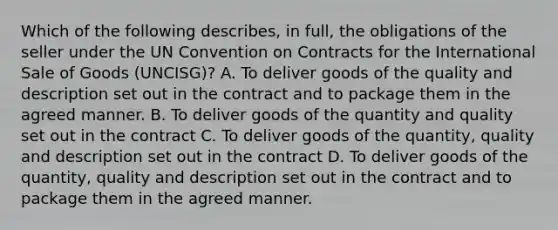 Which of the following describes, in full, the obligations of the seller under the UN Convention on Contracts for the International Sale of Goods (UNCISG)? A. To deliver goods of the quality and description set out in the contract and to package them in the agreed manner. B. To deliver goods of the quantity and quality set out in the contract C. To deliver goods of the quantity, quality and description set out in the contract D. To deliver goods of the quantity, quality and description set out in the contract and to package them in the agreed manner.