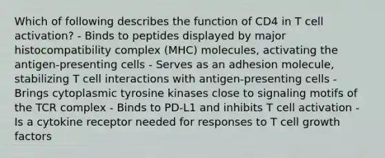 Which of following describes the function of CD4 in T cell activation? - Binds to peptides displayed by major histocompatibility complex (MHC) molecules, activating the antigen-presenting cells - Serves as an adhesion molecule, stabilizing T cell interactions with antigen-presenting cells - Brings cytoplasmic tyrosine kinases close to signaling motifs of the TCR complex - Binds to PD-L1 and inhibits T cell activation - Is a cytokine receptor needed for responses to T cell growth factors