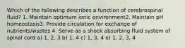 Which of the following describes a function of cerebrospinal fluid? 1. Maintain optimum ionic environment2. Maintain pH homeostasis3. Provide circulation for exchange of nutrients/wastes 4. Serve as a shock absorbing fluid system of spinal cord a) 1, 2, 3 b) 1, 4 c) 1, 3, 4 e) 1, 2, 3, 4