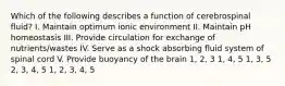 Which of the following describes a function of cerebrospinal fluid? I. Maintain optimum ionic environment II. Maintain pH homeostasis III. Provide circulation for exchange of nutrients/wastes IV. Serve as a shock absorbing fluid system of spinal cord V. Provide buoyancy of the brain 1, 2, 3 1, 4, 5 1, 3, 5 2, 3, 4, 5 1, 2, 3, 4, 5