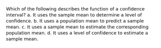 Which of the following describes the function of a confidence interval?​ ​a. It uses the sample mean to determine a level of confidence. ​b. It uses a population mean to predict a sample mean. c. ​It uses a sample mean to estimate the corresponding population mean. ​d. It uses a level of confidence to estimate a sample mean.