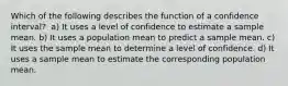 Which of the following describes the function of a confidence interval?​ ​ a) It uses a level of confidence to estimate a sample mean. b) ​It uses a population mean to predict a sample mean. c) ​It uses the sample mean to determine a level of confidence. d) ​It uses a sample mean to estimate the corresponding population mean.