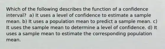 Which of the following describes the function of a confidence interval?​ ​ a) It uses a level of confidence to estimate a sample mean. b) ​It uses a population mean to predict a sample mean. c) ​It uses the sample mean to determine a level of confidence. d) ​It uses a sample mean to estimate the corresponding population mean.