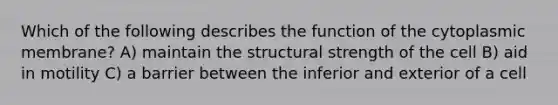 Which of the following describes the function of the cytoplasmic membrane? A) maintain the structural strength of the cell B) aid in motility C) a barrier between the inferior and exterior of a cell