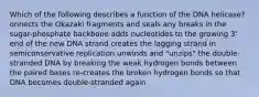 Which of the following describes a function of the DNA helicase? onnects the Okazaki fragments and seals any breaks in the sugar-phosphate backbone adds nucleotides to the growing 3' end of the new DNA strand creates the lagging strand in semiconservative replication unwinds and "unzips" the double-stranded DNA by breaking the weak hydrogen bonds between the paired bases re-creates the broken hydrogen bonds so that DNA becomes double-stranded again