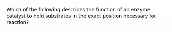 Which of the following describes the function of an enzyme catalyst to hold substrates in the exact position necessary for reaction?