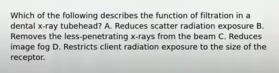 Which of the following describes the function of filtration in a dental x-ray tubehead? A. Reduces scatter radiation exposure B. Removes the less-penetrating x-rays from the beam C. Reduces image fog D. Restricts client radiation exposure to the size of the receptor.