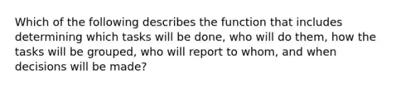 Which of the following describes the function that includes determining which tasks will be done, who will do them, how the tasks will be grouped, who will report to whom, and when decisions will be made?