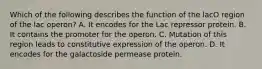 Which of the following describes the function of the lacO region of the lac operon? A. It encodes for the Lac repressor protein. B. It contains the promoter for the operon. C. Mutation of this region leads to constitutive expression of the operon. D. It encodes for the galactoside permease protein.