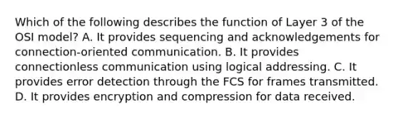 Which of the following describes the function of Layer 3 of the OSI model? A. It provides sequencing and acknowledgements for connection-oriented communication. B. It provides connectionless communication using logical addressing. C. It provides error detection through the FCS for frames transmitted. D. It provides encryption and compression for data received.