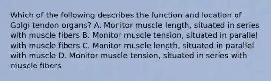 Which of the following describes the function and location of Golgi tendon organs? A. Monitor muscle length, situated in series with muscle fibers B. Monitor muscle tension, situated in parallel with muscle fibers C. Monitor muscle length, situated in parallel with muscle D. Monitor muscle tension, situated in series with muscle fibers