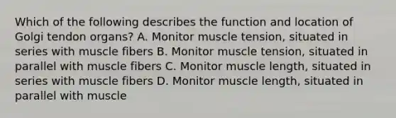 Which of the following describes the function and location of Golgi tendon organs? A. Monitor muscle tension, situated in series with muscle fibers B. Monitor muscle tension, situated in parallel with muscle fibers C. Monitor muscle length, situated in series with muscle fibers D. Monitor muscle length, situated in parallel with muscle