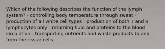 Which of the following describes the function of the lymph system? - controlling body temperature through sweat - production of all white cell types - production of both T and B lymphocytes only - returning fluid and proteins to the blood circulation - transporting nutrients and waste products to and from the tissue cells