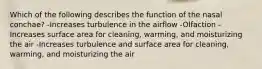 Which of the following describes the function of the nasal conchae? -Increases turbulence in the airflow -Olfaction -Increases surface area for cleaning, warming, and moisturizing the air -Increases turbulence and surface area for cleaning, warming, and moisturizing the air