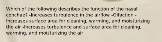 Which of the following describes the function of the nasal conchae? -Increases turbulence in the airflow -Olfaction -Increases surface area for cleaning, warming, and moisturizing the air -Increases turbulence and surface area for cleaning, warming, and moisturizing the air