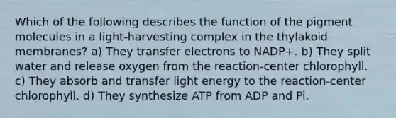 Which of the following describes the function of the pigment molecules in a light-harvesting complex in the thylakoid membranes? a) They transfer electrons to NADP+. b) They split water and release oxygen from the reaction-center chlorophyll. c) They absorb and transfer light energy to the reaction-center chlorophyll. d) They synthesize ATP from ADP and Pi.