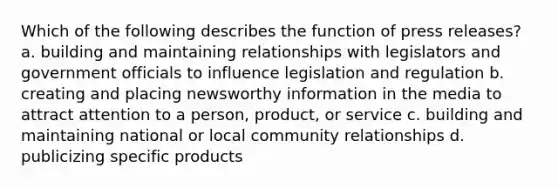 Which of the following describes the function of press releases? a. building and maintaining relationships with legislators and government officials to influence legislation and regulation b. creating and placing newsworthy information in the media to attract attention to a person, product, or service c. building and maintaining national or local community relationships d. publicizing specific products