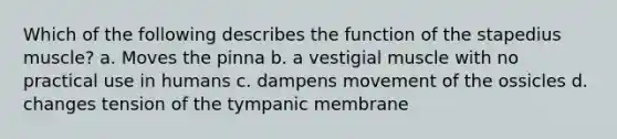 Which of the following describes the function of the stapedius muscle? a. Moves the pinna b. a vestigial muscle with no practical use in humans c. dampens movement of the ossicles d. changes tension of the tympanic membrane