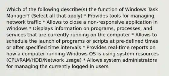 Which of the following describe(s) the function of Windows Task Manager? (Select all that apply) * Provides tools for managing network traffic * Allows to close a non-responsive application in Windows * Displays information on programs, processes, and services that are currently running on the computer * Allows to schedule the launch of programs or scripts at pre-defined times or after specified time intervals * Provides real-time reports on how a computer running Windows OS is using system resources (CPU/RAM/HDD/Network usage) * Allows system administrators for managing the currently logged-in users