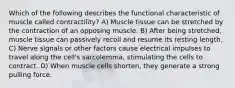 Which of the following describes the functional characteristic of muscle called contractility? A) Muscle tissue can be stretched by the contraction of an opposing muscle. B) After being stretched, muscle tissue can passively recoil and resume its resting length. C) Nerve signals or other factors cause electrical impulses to travel along the cell's sarcolemma, stimulating the cells to contract. D) When muscle cells shorten, they generate a strong pulling force.