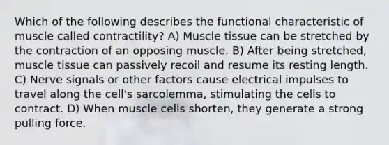 Which of the following describes the functional characteristic of muscle called contractility? A) <a href='https://www.questionai.com/knowledge/kMDq0yZc0j-muscle-tissue' class='anchor-knowledge'>muscle tissue</a> can be stretched by the contraction of an opposing muscle. B) After being stretched, muscle tissue can passively recoil and resume its resting length. C) Nerve signals or other factors cause electrical impulses to travel along the cell's sarcolemma, stimulating the cells to contract. D) When muscle cells shorten, they generate a strong pulling force.