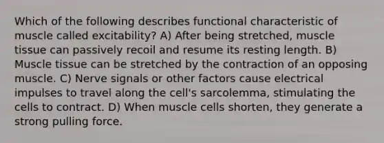 Which of the following describes functional characteristic of muscle called excitability? A) After being stretched, muscle tissue can passively recoil and resume its resting length. B) Muscle tissue can be stretched by the contraction of an opposing muscle. C) Nerve signals or other factors cause electrical impulses to travel along the cell's sarcolemma, stimulating the cells to contract. D) When muscle cells shorten, they generate a strong pulling force.