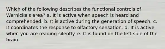 Which of the following describes the functional controls of Wernicke's area? a. It is active when speech is heard and comprehended. b. It is active during the generation of speech. c. It coordinates the response to olfactory sensation. d. It is active when you are reading silently. e. It is found on the left side of the brain.