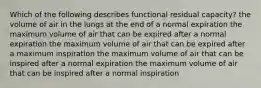 Which of the following describes functional residual capacity? the volume of air in the lungs at the end of a normal expiration the maximum volume of air that can be expired after a normal expiration the maximum volume of air that can be expired after a maximum inspiration the maximum volume of air that can be inspired after a normal expiration the maximum volume of air that can be inspired after a normal inspiration