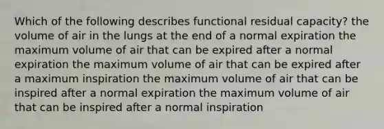 Which of the following describes functional residual capacity? the volume of air in the lungs at the end of a normal expiration the maximum volume of air that can be expired after a normal expiration the maximum volume of air that can be expired after a maximum inspiration the maximum volume of air that can be inspired after a normal expiration the maximum volume of air that can be inspired after a normal inspiration