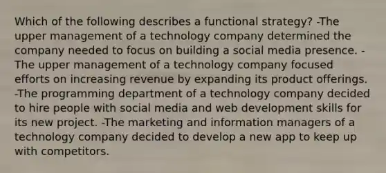 Which of the following describes a functional strategy? -The upper management of a technology company determined the company needed to focus on building a social media presence. -The upper management of a technology company focused efforts on increasing revenue by expanding its product offerings. -The programming department of a technology company decided to hire people with social media and web development skills for its new project. -The marketing and information managers of a technology company decided to develop a new app to keep up with competitors.