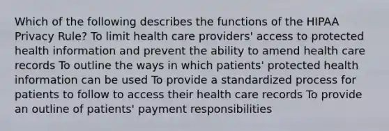 Which of the following describes the functions of the HIPAA Privacy Rule? To limit health care providers' access to protected health information and prevent the ability to amend health care records To outline the ways in which patients' protected health information can be used To provide a standardized process for patients to follow to access their health care records To provide an outline of patients' payment responsibilities