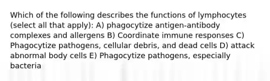 Which of the following describes the functions of lymphocytes (select all that apply): A) phagocytize antigen-antibody complexes and allergens B) Coordinate immune responses C) Phagocytize pathogens, cellular debris, and dead cells D) attack abnormal body cells E) Phagocytize pathogens, especially bacteria