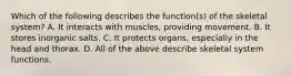 Which of the following describes the function(s) of the skeletal system? A. It interacts with muscles, providing movement. B. It stores inorganic salts. C. It protects organs, especially in the head and thorax. D. All of the above describe skeletal system functions.